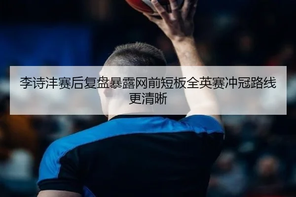 李诗沣赛后复盘暴露网前短板全英赛冲冠路线更清晰